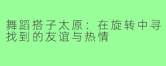 舞蹈搭子太原:在旋转中寻找到的友谊与热情