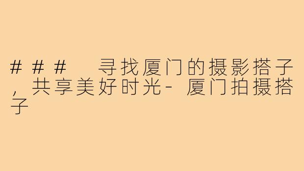 ### 寻找厦门的摄影搭子,共享美好时光-厦门拍摄搭子
