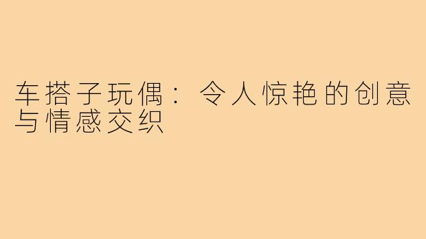 车搭子玩偶：令人惊艳的创意与情感交织