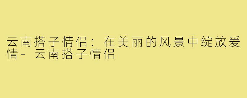 云南搭子情侣:在美丽的风景中绽放爱情-云南搭子情侣