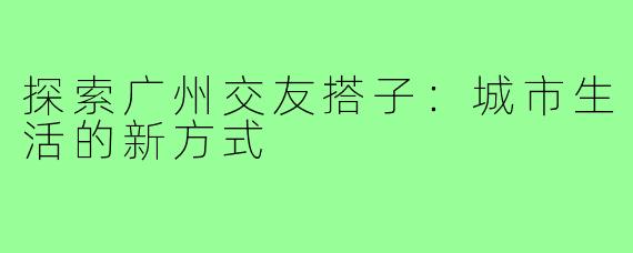 探索广州交友搭子：城市生活的新方式