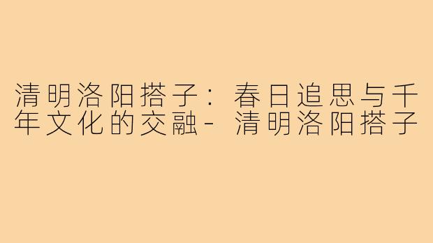 清明洛阳搭子：春日追思与千年文化的交融-清明洛阳搭子