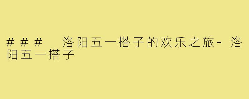 ### 洛阳五一搭子的欢乐之旅-洛阳五一搭子