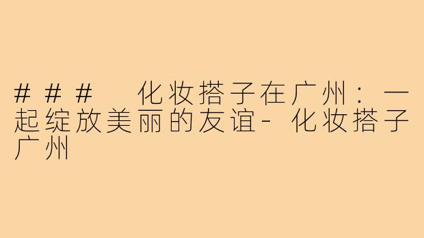 ### 化妆搭子在广州：一起绽放美丽的友谊-化妆搭子广州
