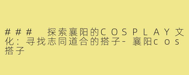### 探索襄阳的COSPLAY文化：寻找志同道合的搭子-襄阳cos搭子