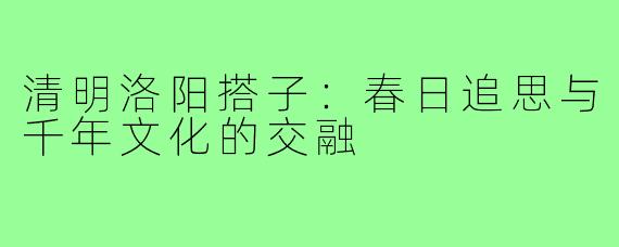 清明洛阳搭子：春日追思与千年文化的交融