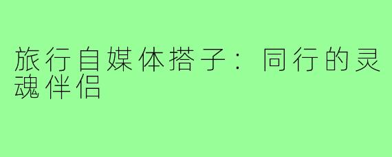 旅行自媒体搭子：同行的灵魂伴侣