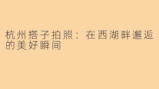 杭州搭子拍照:在西湖畔邂逅的美好瞬间