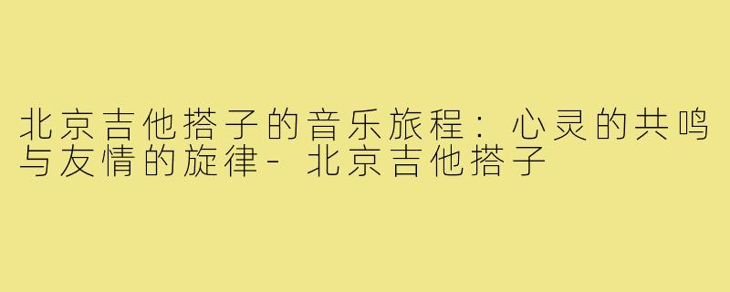 北京吉他搭子的音乐旅程:心灵的共鸣与友情的旋律-北京吉他搭子