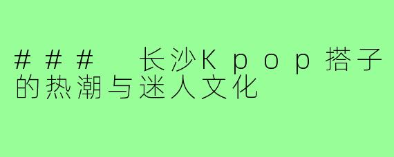 ### 长沙Kpop搭子的热潮与迷人文化