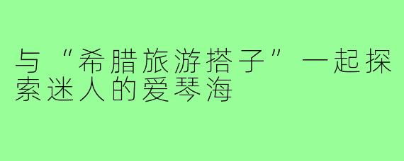 与“希腊旅游搭子”一起探索迷人的爱琴海