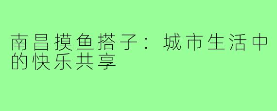南昌摸鱼搭子:城市生活中的快乐共享