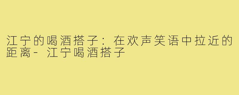 江宁的喝酒搭子:在欢声笑语中拉近的距离-江宁喝酒搭子
