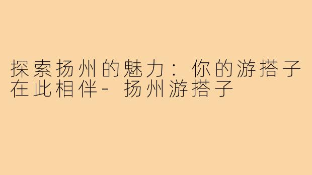 探索扬州的魅力：你的游搭子在此相伴