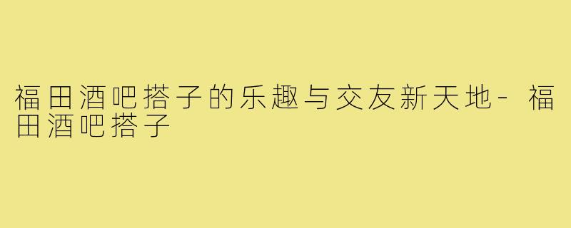 福田酒吧搭子的乐趣与交友新天地-福田酒吧搭子