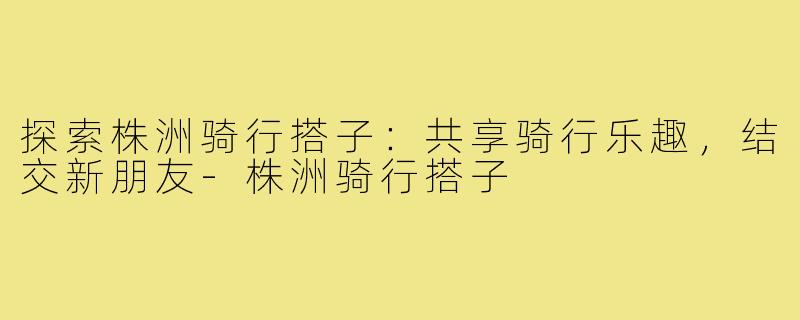 探索株洲骑行搭子：共享骑行乐趣，结交新朋友-株洲骑行搭子