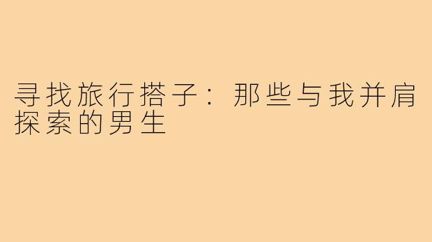 寻找旅行搭子：那些与我并肩探索的男生