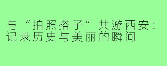 与“拍照搭子”共游西安：记录历史与美丽的瞬间