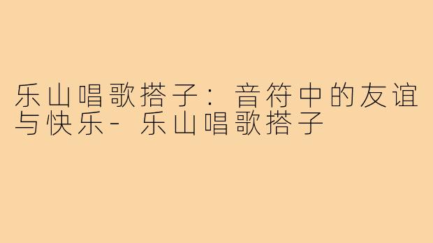 乐山唱歌搭子:音符中的友谊与快乐-乐山唱歌搭子