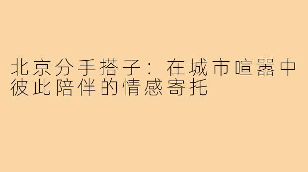 北京分手搭子:在城市喧嚣中彼此陪伴的情感寄托