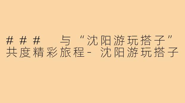 ### 与“沈阳游玩搭子”共度精彩旅程-沈阳游玩搭子