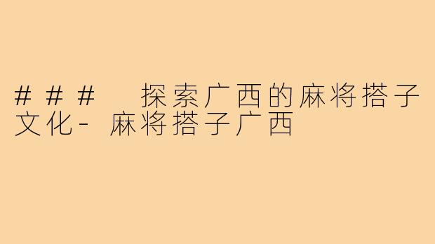 ### 探索广西的麻将搭子文化-麻将搭子广西