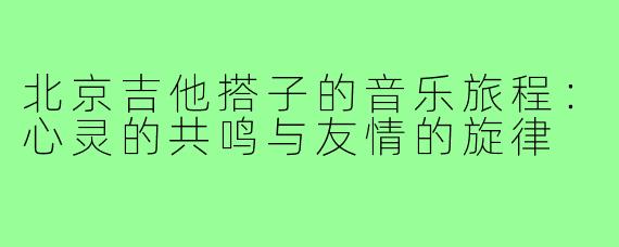 北京吉他搭子的音乐旅程:心灵的共鸣与友情的旋律