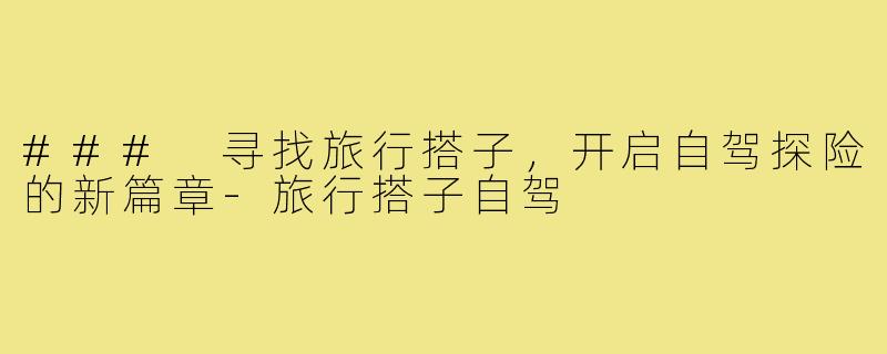 ### 寻找旅行搭子,开启自驾探险的新篇章-旅行搭子自驾