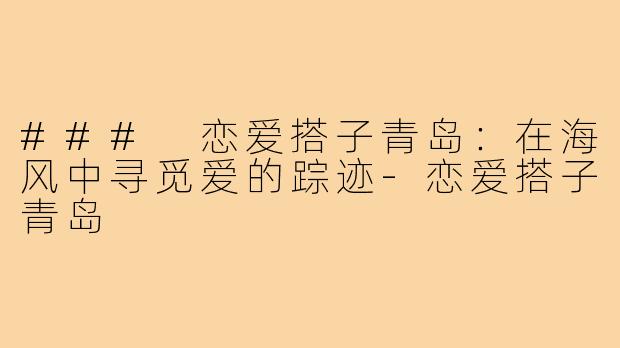### 恋爱搭子青岛:在海风中寻觅爱的踪迹-恋爱搭子青岛