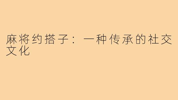 麻将约搭子：一种传承的社交文化