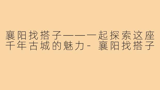 襄阳找搭子——一起探索这座千年古城的魅力-襄阳找搭子