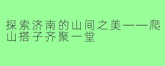 探索济南的山间之美——爬山搭子齐聚一堂