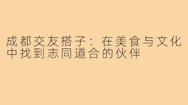 成都交友搭子：在美食与文化中找到志同道合的伙伴