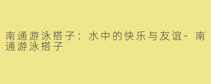 南通游泳搭子:水中的快乐与友谊-南通游泳搭子