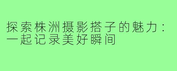 探索株洲摄影搭子的魅力:一起记录美好瞬间