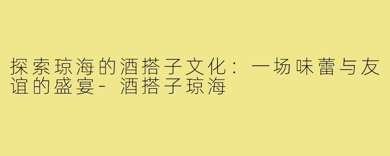 探索琼海的酒搭子文化:一场味蕾与友谊的盛宴-酒搭子琼海