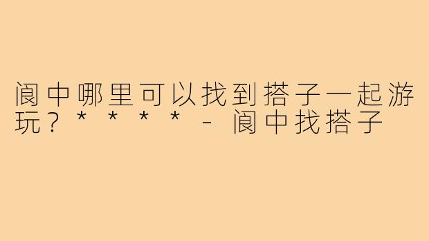 阆中哪里可以找到搭子一起游玩?****-阆中找搭子