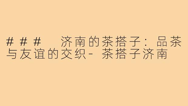 ### 济南的茶搭子：品茶与友谊的交织-茶搭子济南