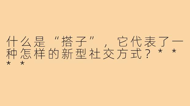 什么是“搭子”,它代表了一种怎样的新型社交方式?****