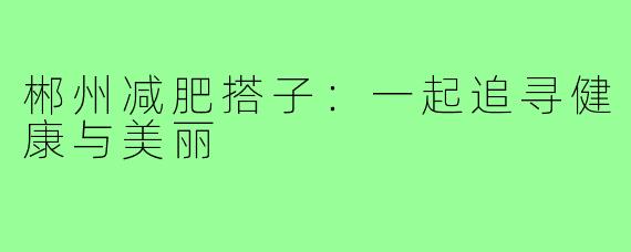 郴州减肥搭子:一起追寻健康与美丽