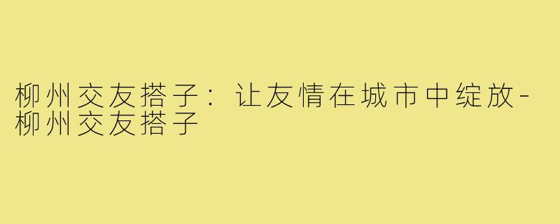 柳州交友搭子:让友情在城市中绽放-柳州交友搭子