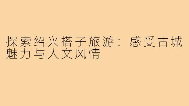 探索绍兴搭子旅游：感受古城魅力与人文风情