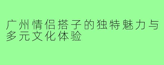 广州情侣搭子的独特魅力与多元文化体验