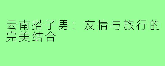 云南搭子男:友情与旅行的完美结合