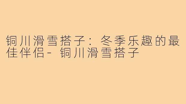 铜川滑雪搭子:冬季乐趣的最佳伴侣-铜川滑雪搭子