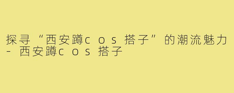 探寻“西安蹲cos搭子”的潮流魅力-西安蹲cos搭子