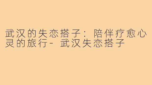 武汉的失恋搭子:陪伴疗愈心灵的旅行-武汉失恋搭子