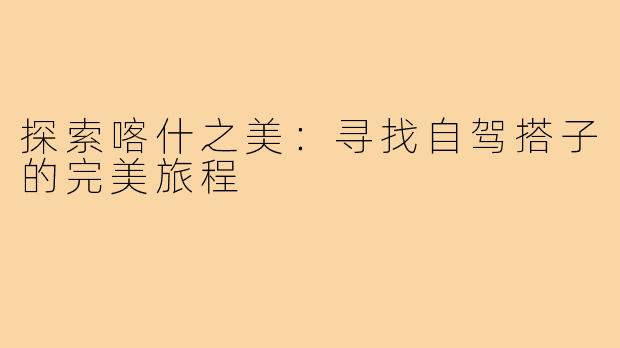 探索喀什之美:寻找自驾搭子的完美旅程