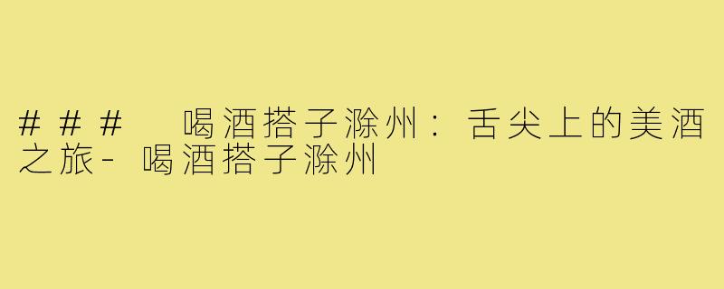 ### 喝酒搭子滁州：舌尖上的美酒之旅-喝酒搭子滁州