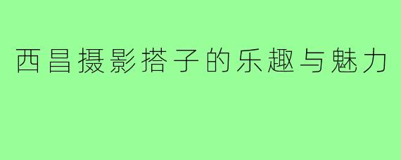 西昌摄影搭子的乐趣与魅力